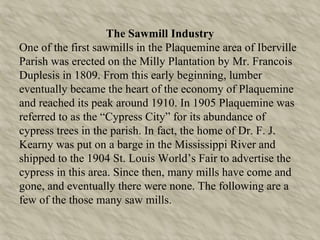The Sawmill Industry One of the first sawmills in the Plaquemine area of Iberville Parish was erected on the Milly Plantation by Mr. Francois Duplesis in 1809. From this early beginning, lumber eventually became the heart of the economy of Plaquemine and reached its peak around 1910. In 1905 Plaquemine was referred to as the “Cypress City” for its abundance of cypress trees in the parish. In fact, the home of Dr. F. J. Kearny was put on a barge in the Mississippi River and shipped to the 1904 St. Louis World’s Fair to advertise the cypress in this area. Since then, many mills have come and gone, and eventually there were none. The following are a few of the those many saw mills. 