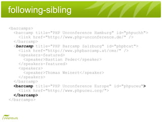 following-sibling
<barcamps>
  <barcamp title="PHP Unconference Hamburg" id="phpuchh">
    <link href="http://www.php-unconference.de/" />
  </barcamp>
  <barcamp title="PHP Barcamp Salzburg" id="phpbcat">
    <link href="http://www.phpbarcamp.at/cms/" />
    <speakers-featured>
      <speaker>Bastian Feder</speaker>
    </speakers-featured>
    <speakers>
      <speaker>Thomas Weinert</speaker>
    </speakers>
  </barcamp>
  <barcamp title="PHP Unconference Europe" id="phpuceu">
    <link href="http://www.phpuceu.org/">
  </barcamp>
</barcamps>
 