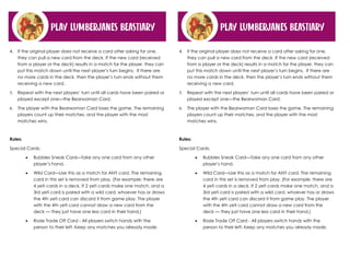 PLAY LUMBERJANES BEASTIARY
4. If the original player does not receive a card after asking for one,
they can pull a new card from the deck. If the new card (received
from a player or the deck) results in a match for the player, they can
put this match down until the next player’s turn begins. If there are
no more cards in the deck, then the player’s turn ends without them
receiving a new card.
 Repeat with the next players’ turn until all cards have been paired or
played except one—the Bearwoman Card.
 The player with the Bearwoman Card loses the game. The remaining
players count up their matches, and the player with the most
matches wins.
Rules:
Special Cards:
• Bubbles Sneak Card—Take any one card from any other
player’s hand.
• Wild Card—Use this as a match for ANY card. The remaining
card in this set is removed from play. (For example: there are
4 yeti cards in a deck. If 2 yeti cards make one match, and a
3rd yeti card is paired with a wild card, whoever has or draws
the 4th yeti card can discard it from game play. The player
with the 4th yeti card cannot draw a new card from the
deck — they just have one less card in their hand.)
• Rosie Trade Off Card - All players switch hands with the
person to their left. Keep any matches you already made.
PLAY LUMBERJANES BEASTIARY
4. If the original player does not receive a card after asking for one,
they can pull a new card from the deck. If the new card (received
from a player or the deck) results in a match for the player, they can
put this match down until the next player’s turn begins. If there are
no more cards in the deck, then the player’s turn ends without them
receiving a new card.
 Repeat with the next players’ turn until all cards have been paired or
played except one—the Bearwoman Card.
 The player with the Bearwoman Card loses the game. The remaining
players count up their matches, and the player with the most
matches wins.
Rules:
Special Cards:
• Bubbles Sneak Card—Take any one card from any other
player’s hand.
• Wild Card—Use this as a match for ANY card. The remaining
card in this set is removed from play. (For example: there are
4 yeti cards in a deck. If 2 yeti cards make one match, and a
3rd yeti card is paired with a wild card, whoever has or draws
the 4th yeti card can discard it from game play. The player
with the 4th yeti card cannot draw a new card from the
deck — they just have one less card in their hand.)
• Rosie Trade Off Card - All players switch hands with the
person to their left. Keep any matches you already made.
 
