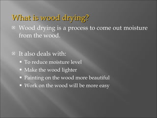 What is wood drying? Wood drying is a process to come out moisture from the wood. It also deals with: To reduce moisture level Make the wood lighter Painting on the wood more beautiful Work on the wood will be more easy 