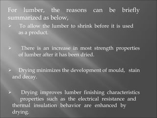 For lumber, the reasons can be briefly summarized as below,   To allow the lumber to shrink before it is used   as a product.    There is an increase in most strength properties   of lumber after it has been dried.   Drying minimizes the development of mould,   stain and decay.   Drying improves lumber finishing characteristics   properties such as the electrical resistance and   thermal insulation behavior are enhanced by   drying. 