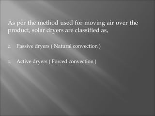 As per the method used for moving air over the product, solar dryers are classified as, Passive dryers ( Natural convection ) Active dryers ( Forced convection ) 