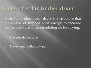 Basically a solar timber dryer is a structure that makes use of trapped solar energy to increase the temperature of the circulating air for drying. The greenhouse type. The external collector type. 