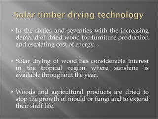 In the sixties and seventies with the increasing demand of dried wood for furniture production and escalating cost of energy. Solar drying of wood has considerable interest in the tropical region where sunshine is available throughout the year. Woods and agricultural products are dried to stop the growth of mould or fungi and to extend their shelf life. 