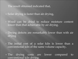 The result obtained indicated that, Solar drying is faster than air drying, Wood can be dried to reduce moisture content lower than that achievable by air drying. Drying defects are remarkably lower than with air drying The initial cost of a solar kiln is lower than a conventional kiln of the same volume capacity, The drying costs are lower compared to conventional kiln drying. 
