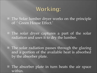 The Solar lumber dryer works on the principle of  ‘ Green House Effect.’  The solar dryer captures a part of the solar radiation and uses it to dry the lumber. The solar radiation passes through the glazing and a portion of the available heat is absorbed by the absorber plate.  The absorber plate in turn heats the air space within. 