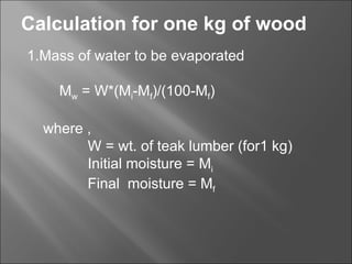 Calculation for one kg of wood 1.Mass of water to be evaporated M w  = W*(M i -M f )/(100-M f ) where , W = wt. of teak lumber (for1 kg) Initial moisture = M i  Final  moisture = M f  