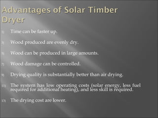 Time can be faster up. Wood produced are evenly dry. Wood can be produced in large amounts. Wood damage can be controlled. Drying quality is substantially better than air drying. The system has low operating costs (solar energy, less fuel required for additional heating), and less skill is required. The drying cost are lower. 