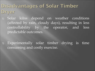 Solar kilns depend on weather conditions (affected by rain, cloudy days), resulting in less controllability by the operator, and less predictable outcomes. Experimentally solar timber drying is time consuming and costly exercise. 