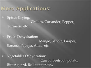 Spices Drying:                Chillies, Coriander, Pepper, Turmeric, etc, Fruits Dehydration:                Mango, Sapota, Grapes, Banana, Papaya, Amla, etc. Vegetables Dehydration:              Carrot, Beetroot, potato,  Bitter guard, Bell pepper,etc., 