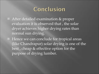 After detailed examination & proper evaluation it is observed that , the solar dryer achieves higher drying rates than normal sun drying. Hence we can conclude for tropical areas (like Chandrapur) solar drying is one of the best , cheap & effective option for the purpose of drying lumber.  