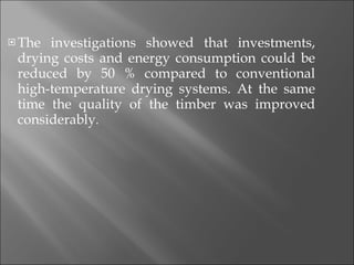 The investigations showed that investments, drying costs and energy consumption could be reduced by 50 % compared to conventional high-temperature drying systems. At the same time the quality of the timber was improved considerably . 