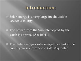 Solar energy is a very large inexhaustible source of energy. The power from the Sun intercepted by the  earth is approx. 1.8 x 10^11. The daily averages solar energy incident in the country varies from 5 to 7 KWh/Sq.meter 
