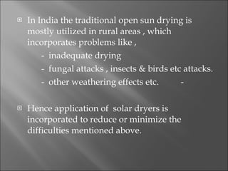 In India the traditional open sun drying is mostly utilized in rural areas , which incorporates problems like , -  inadequate drying -  fungal attacks , insects & birds etc attacks. -  other weathering effects etc.  -  Hence application of  solar dryers is incorporated to reduce or minimize the difficulties mentioned above. 
