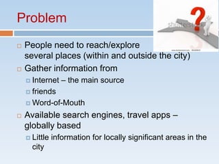 Problem
   People need to reach/explore
    several places (within and outside the city)
   Gather information from
     Internet    – the main source
     friends

     Word-of-Mouth

   Available search engines, travel apps –
    globally based
     Little   information for locally significant areas in the
      city
 