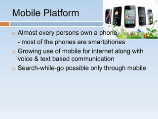 Mobile Platform
   Almost every persons own a phone
    - most of the phones are smartphones
   Growing use of mobile for internet along with
    voice & text based communication
   Search-while-go possible only through mobile
 