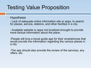 Testing Value Proposition
   Hypothesis
    - Lack of adequate online information site or apps, to search
    for places, service, stations, and other facilites in a city.

    - Available website or apps not localised enought to provide
    more factual information about the place.

    -People will love a travel guide app for their smartphones that
    would provide the information regarding the various places in
    a city.

    -The app should also provide the review of the services, any
    offers, etc.
 