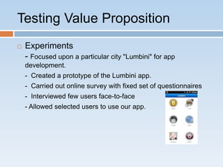 Testing Value Proposition
   Experiments
    - Focused upon a particular city "Lumbini" for app
    development.
    - Created a prototype of the Lumbini app.
    - Carried out online survey with fixed set of questionnaires
    - Interviewed few users face-to-face
    - Allowed selected users to use our app.
 