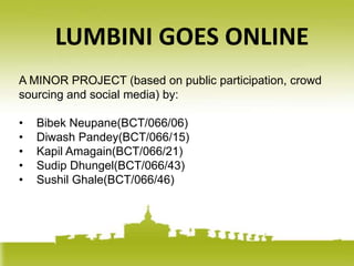 LUMBINI GOES ONLINE
A MINOR PROJECT (based on public participation, crowd
sourcing and social media) by:

•   Bibek Neupane(BCT/066/06)
•   Diwash Pandey(BCT/066/15)
•   Kapil Amagain(BCT/066/21)
•   Sudip Dhungel(BCT/066/43)
•   Sushil Ghale(BCT/066/46)
 
