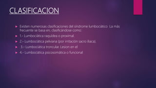 CLASIFICACION
 Existen numerosas clasificaciones del síndrome lumbociático La más
frecuente se basa en, clasificándose como:
 1.- Lumbociática raquídea o proximal.
 2.- Lumbociática pelviana (por irritación sacro iliaca).
 3.- Lumbociática troncular. Lesion en el
 4.- Lumbociática psicosomática o funcional
 