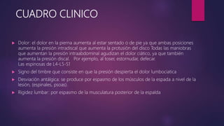 CUADRO CLINICO
 Dolor: el dolor en la pierna aumenta al estar sentado o de pie ya que ambas posiciones
aumenta la presión intradiscal que aumenta la protusión del disco Todas las maniobras
que aumentan la presión intraabdominal agudizan el dolor ciático, ya que también
aumenta la presión discal. Por ejemplo, al toser, estornudar, defecar.
Las espinosas de L4-L5-S1
 Signo del timbre que consiste en que la presión despierta el dolor lumbociatica
 Desviación antálgica: se produce por espasmo de los músculos de la espada a nivel de la
lesión, (espinales, psoas).
 Rigidez lumbar: por espasmo de la musculatura posterior de la espalda
 