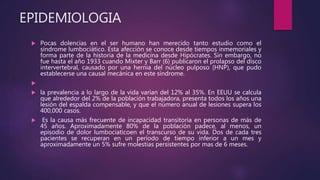 EPIDEMIOLOGIA
 Pocas dolencias en el ser humano han merecido tanto estudio como el
síndrome lumbociático. Esta afección se conoce desde tiempos inmemoriales y
forma parte de la historia de la medicina desde Hipócrates. Sin embargo, no
fue hasta el año 1933 cuando Mixter y Barr (6) publicaron el prolapso del disco
intervertebral, causado por una hernia del núcleo pulposo (HNP), que pudo
establecerse una causal mecánica en este síndrome.

 la prevalencia a lo largo de la vida varían del 12% al 35%. En EEUU se calcula
que alrededor del 2% de la población trabajadora, presenta todos los años una
lesión del espalda compensable, y que el número anual de lesiones supera los
400,000 casos.
 Es la causa más frecuente de incapacidad transitoria en personas de más de
45 años. Aproximadamente 80% de la población padece, al menos, un
episodio de dolor lumbociaticoen el transcurso de su vida. Dos de cada tres
pacientes se recuperan en un período de tiempo inferior a un mes y
aproximadamente un 5% sufre molestias persistentes por mas de 6 meses.
 