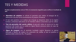 TES Y MEDIDAS
Pruebas complementarias como el TAC o la resonancia magnética para verificar el resultado de
test.
 Maniobra de valsalva: se solicita al paciente que realice el empuje de la
defecación de esta forma aumentamos la presión intratecal.
 El test será positivo si al realizar ese empuje se despierta dolor en la región
lumbar y síntomas radiculares en el miembro inferior sintomático por la ciática
 Test de percusión del nervio ciático: al percudir sobre el nervio en la cara
posterior del muslo con la rodilla en ligera flexión provoca dolor en caso de
irritación del nervio ciático
 Signo de Lasegue: con el paciente tumbado supino llevamos su pierna
afectada a flexión de cadera con extensión de rodilla, el test es positivo si
aparece dolor entre los 30 y 70 grados.
 