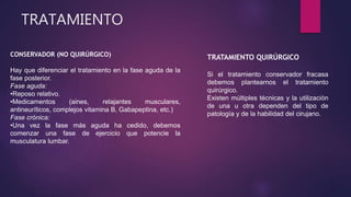 TRATAMIENTO
TRATAMIENTO QUIRÚRGICO
Si el tratamiento conservador fracasa
debemos plantearnos el tratamiento
quirúrgico.
Existen múltiples técnicas y la utilización
de una u otra dependen del tipo de
patología y de la habilidad del cirujano.
CONSERVADOR (NO QUIRÚRGICO)
Hay que diferenciar el tratamiento en la fase aguda de la
fase posterior.
Fase aguda:
•Reposo relativo.
•Medicamentos (aines, relajantes musculares,
antineuríticos, complejos vitamina B, Gabapeptina, etc.)
Fase crónica:
•Una vez la fase más aguda ha cedido, debemos
comenzar una fase de ejercicio que potencie la
musculatura lumbar.
 