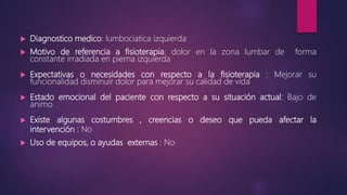  Diagnostico medico: lumbociatica izquierda
 Motivo de referencia a fisioterapia: dolor en la zona lumbar de forma
constante irradiada en pierna izquierda
 Expectativas o necesidades con respecto a la fisioterapia : Mejorar su
funcionalidad disminuir dolor para mejorar su calidad de vida
 Estado emocional del paciente con respecto a su situación actual: Bajo de
animo
 Existe algunas costumbres , creencias o deseo que pueda afectar la
intervención : No
 Uso de equipos, o ayudas externas : No
 