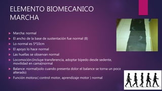 ELEMENTO BIOMECANICO
MARCHA
 Marcha: normal
 El ancho de la base de sustentación fue normal (8)
 Lo normal es 5ª10cm
 El apoyo lo hace normal
 Las huellas se observan normal
 Locomoción:(incluye transferencia, adoptar bípedo desde sedente,
movilidad en cama)normal
 Balance: normal(solo cuando presenta dolor el balance se torna un poco
alterado)
 Función motora:( control motor, aprendizaje motor ) normal
 