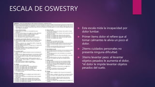 ESCALA DE OSWESTRY
 Esta escala mida la incapacidad por
dolor lumbar.
 Primer ítems dolor el refiere que al
tomar calmantes le alivia un poco el
dolor.
 2items cuidados personales no
presenta ninguna dificultad.
 3items levantar peso: al levantar
objetos pesados le aumenta el dolor,
*el dolor le impide levantar objetos
pesados del suelo.
 
