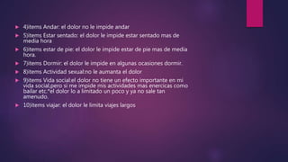  4)items Andar: el dolor no le impide andar
 5)items Estar sentado: el dolor le impide estar sentado mas de
media hora
 6)items estar de pie: el dolor le impide estar de pie mas de media
hora.
 7)items Dormir: el dolor le impide en algunas ocasiones dormir.
 8)items Actividad sexual:no le aumanta el dolor
 9)items Vida social:el dolor no tiene un efecto importante en mi
vida social,pero si me impide mis actividades mas enercicas como
bailar etc.*el dolor lo a limitado un poco y ya no sale tan
amenudo.
 10)items viajar: el dolor le limita viajes largos
 