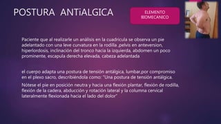 POSTURA ANTiALGICA
Paciente que al realizarle un análisis en la cuadricula se observa un pie
adelantado con una leve curvatura en la rodilla ,pelvis en anteversion,
hiperlordosis, inclinación del tronco hacia la izquierda, abdomen un poco
prominente, escapula derecha elevada, cabeza adelantada
el cuerpo adapta una postura de tensión antálgica, lumbar,por compromiso
en el plexo sacro, describiéndola como: “Una postura de tensión antálgica.
Nótese el pie en posición neutra y hacia una flexión plantar, flexión de rodilla,
flexión de la cadera, abducción y rotación lateral y la columna cervical
lateralmente flexionada hacia el lado del dolor”
ELEMENTO
BIOMECANICO
 