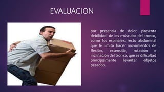 EVALUACION
por presencia de dolor, presenta
debilidad de los músculos del tronco,
como los espinales, recto abdominal
que le limita hacer movimientos de
flexión, extensión, rotación e
inclinación del tronco, que se dificultad
principalmente levantar objetos
pesados.
 