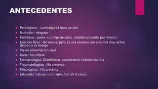 ANTECEDENTES
 Patológicos : Lumbalgia M hace un año
 Nutrición : ninguno
 Familiares : padre con hipertensión, diabético(muerte por infarto ).
 Ejercicio físico : No realiza, pero es una persona con una vida muy activa
debido a su trabajo
 Vía de alimentación :oral
 Dieta : No refiere
 Farmacológico: Diclofenaco, paracetamol, ciclobenzaprina
 Traumatológicas : No presenta
 Psicológicos : No presenta
 Laborales: trabaja como agricultor en el cauca
 