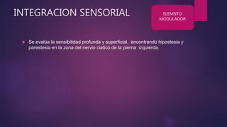 INTEGRACION SENSORIAL
 Se evalúa la sensibilidad profunda y superficial, encontrando hipostesia y
parestesia en la zona del nervio ciatico de la pierna izquierda.
ELEMNTO
MODULADOR
 