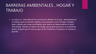 BARRERAS AMBIENTALES , HOGAR Y
TRABAJO
 La casa y su área laboral es una barrera debido al rol que desempeña en
el trabajo que es levantar objetos muy pesados como fumigar, leñador,
alzar madera por estas actividades que realiza se desencadena el dolor
mas fuerte, Siendo un factor de riesgo que puede provocar un problema
grave, al igual que la casa ya que es de 3 plantas y le genera un esfuerzo
grande
 