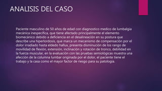 ANALISIS DEL CASO
Paciente masculino de 50 años de edad con diagnostico medico de lumbalgia
mecánica inespecífica, que tiene afectado principalmente el elemento
biomecánico debido a deficiencia en el desalineación en su postura que
describe una hiperlordosis, que marca un mecanismo de compensación por el
dolor irradiado hasta eldedo hallux, presenta disminución de los rango de
movilidad de flexión, extensión, inclinación y rotación de tronco, debilidad en
la fuerza muscular, en la evaluación con las pruebas semiológicas muestra una
afección de la columna lumbar originada por el dolor, el paciente tiene el
trabajo y la casa como el mayor factor de riesgo para su patologia.
 