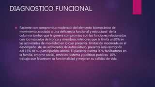 DIAGNOSTICO FUNCIONAL
 Paciente con compromiso moderado del elemento biomecánico de
movimiento asociado a una deficiencia funcional y estructural de la
columna lumbar que le genera compromiso con las funciones relacionadas
con los músculos de tronco y miembros inferiores que le limita un20% en
las actividades de movilidad en lo cual presenta limitación moderada en el
desempeño de las actividades de autocuidado, presenta una restricción
del 15% de su participación laboral. El paciente cuenta 90% facilitadores en
la familia, entorno social, servicios, sistema y políticas publicas 10%
trabajo que favorecen su funcionalidad y mejoran su calidad de vida.
 
