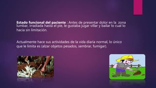 Estado funcional del paciente : Antes de presentar dolor en la zona
lumbar, irradiada hasta el pie, le gustaba jugar villar y bailar lo cual lo
hacia sin limitación.
Actualmente hace sus actividades de la vida diaria normal, lo único
que le limita es (alzar objetos pesados, sembrar, fumigar).
 