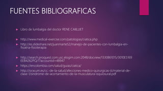 FUENTES BIBLIOGRAFICAS
 Libro de lumbalgia del doctor RENE CAIILLIET
 http://www.medical-exercise.com/patologias/ciatica.php
 http://es.slideshare.net/juanmarte52/manejo-de-pacientes-con-lumbalgia-en-
fisiatria-fisioterapia
 http://search.proquest.com.usc.elogim.com:2048/docview/1330861015/3010E5169
EEB4262PQ/1?accountid=48947
 https://encolombia.com/salud/guias/ciatica/
 http://ocw.um.es/cc.-de-la-salud/afecciones-medico-quirurgicas-iii/material-de-
clase-1/sindrome-de-acortamiento-de-la-musculatura-isquiosural.pdf
 