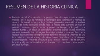 RESUMEN DE LA HISTORIA CLINICA
 Paciente de 50 años de edad, de genero masculino que acude al servicio
medico en el cual es remitido a fisioterapia para valoración y manejo de
dolor en la zona lumbar que llega hasta el glúteo de manera eléctrica refiere
que es de forma constante desde hace 6 meses, esto aumenta al estar en
posición sedente bípeda, supino y prono por tiempo prolongado, y al
realizar fuerza , al llegar al consultorio presenta signos vitales normales,
presenta antecedentes patológico ,lumbalgia mecánica no especifica , se le
realizan los exámenes correspondiente donde se le observa síntomas de una
lumbociatica, para el manejo de dolor toma paracetamol y diclofenaco,
ciclobenzaprina. Presenta dificultad para realizar flexión de la columna
lumbar y algunas actividades en el trabajo como sembrar , alzar objetos
pesados (fumigar).
 
