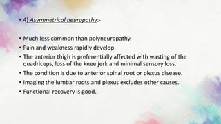 • 4) Asymmetrical neuropathy:-
• Much less common than polyneuropathy.
• Pain and weakness rapidly develop.
• The anterior thigh is preferentially affected with wasting of the
quadriceps, loss of the knee jerk and minimal sensory loss.
• The condition is due to anterior spinal root or plexus disease.
• Imaging the lumbar roots and plexus excludes other causes.
• Functional recovery is good.
 