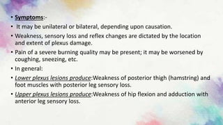 • Symptoms:-
• It may be unilateral or bilateral, depending upon causation.
• Weakness, sensory loss and reflex changes are dictated by the location
and extent of plexus damage.
• Pain of a severe burning quality may be present; it may be worsened by
coughing, sneezing, etc.
• In general:
• Lower plexus lesions produce:Weakness of posterior thigh (hamstring) and
foot muscles with posterior leg sensory loss.
• Upper plexus lesions produce:Weakness of hip flexion and adduction with
anterior leg sensory loss.
 
