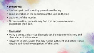 • Symptoms:-
• low back pain and shooting pains down the leg.
• some alteration in the sensation of the skin on the leg
• weakness of the muscles
• On examination, patients may find that certain movements
exacerbate their pain.
• Diagnosis:-
• Many a times, a clear-cut diagnosis can be made from history and
clinical examination alone.
• However, in some cases this may not be sufficient and patients may
require additional investigations of the spine.
 