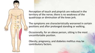 Perception of touch and pinprick are reduced in the
territory of the nerve; there is no weakness of the
quadriceps or diminution of the knee jerk.
The symptoms are characteristically worsened in certain
positions and after prolonged standing or walking.
Occasionally, for an obese person, sitting is the most
uncomfortable position.
Obesity, pregnancy, and diabetes mellitus may be
contributory factors.
 