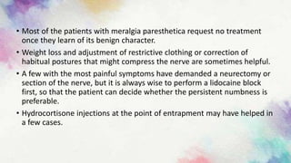 • Most of the patients with meralgia paresthetica request no treatment
once they learn of its benign character.
• Weight loss and adjustment of restrictive clothing or correction of
habitual postures that might compress the nerve are sometimes helpful.
• A few with the most painful symptoms have demanded a neurectomy or
section of the nerve, but it is always wise to perform a lidocaine block
first, so that the patient can decide whether the persistent numbness is
preferable.
• Hydrocortisone injections at the point of entrapment may have helped in
a few cases.
 