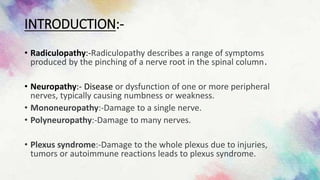 INTRODUCTION:-
• Radiculopathy:-Radiculopathy describes a range of symptoms
produced by the pinching of a nerve root in the spinal column.
• Neuropathy:- Disease or dysfunction of one or more peripheral
nerves, typically causing numbness or weakness.
• Mononeuropathy:-Damage to a single nerve.
• Polyneuropathy:-Damage to many nerves.
• Plexus syndrome:-Damage to the whole plexus due to injuries,
tumors or autoimmune reactions leads to plexus syndrome.
 