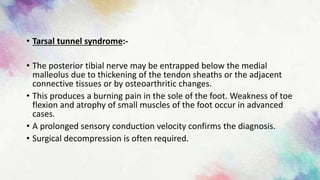 • Tarsal tunnel syndrome:-
• The posterior tibial nerve may be entrapped below the medial
malleolus due to thickening of the tendon sheaths or the adjacent
connective tissues or by osteoarthritic changes.
• This produces a burning pain in the sole of the foot. Weakness of toe
flexion and atrophy of small muscles of the foot occur in advanced
cases.
• A prolonged sensory conduction velocity confirms the diagnosis.
• Surgical decompression is often required.
 