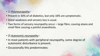 • 1) Polyneuropathy:-
• Present in 30% of all diabetics, but only 10% are symptomatic.
• Distal weakness and sensory loss is usual.
• Two forms of sensory neuropathy occur – large fibre, causing ataxia and
small fibre causing a painful anaesthesia.
• 2) Autonomic neuropathy:-
• In most patients with peripheral neuropathy, some degree of
autonomic disturbance is present.
• Occasionally this predominates:
 